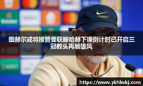 图赫尔或将接管曼联滕哈赫下课倒计时已开启三冠教头再展雄风