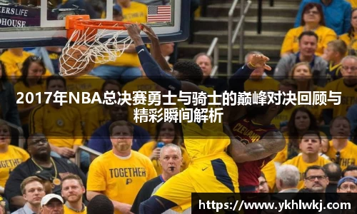 2017年NBA总决赛勇士与骑士的巅峰对决回顾与精彩瞬间解析